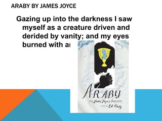 ARABY BY JAMES JOYCE

 Gazing up into the darkness I saw
  myself as a creature driven and
  derided by vanity; and my eyes
  burned with anguish and anger.
 