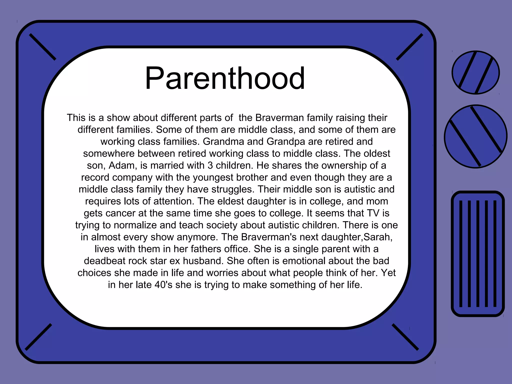 Parenthood
This is a show about different parts of the Braverman family raising their
different families. Some of them are middle class, and some of them are
working class families. Grandma and Grandpa are retired and
somewhere between retired working class to middle class. The oldest
son, Adam, is married with 3 children. He shares the ownership of a
record company with the youngest brother and even though they are a
middle class family they have struggles. Their middle son is autistic and
requires lots of attention. The eldest daughter is in college, and mom
gets cancer at the same time she goes to college. It seems that TV is
trying to normalize and teach society about autistic children. There is one
in almost every show anymore. The Braverman's next daughter,Sarah,
lives with them in her fathers office. She is a single parent with a
deadbeat rock star ex husband. She often is emotional about the bad
choices she made in life and worries about what people think of her. Yet
in her late 40's she is trying to make something of her life.

 