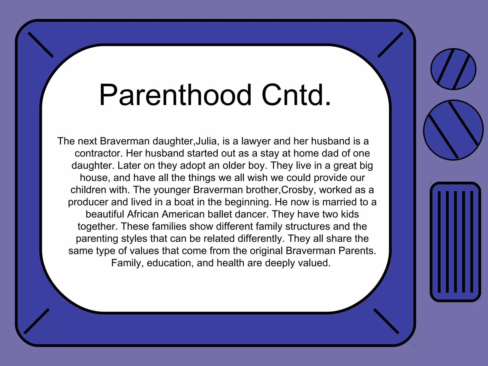 Parenthood Cntd.
The next Braverman daughter,Julia, is a lawyer and her husband is a
contractor. Her husband started out as a stay at home dad of one
daughter. Later on they adopt an older boy. They live in a great big
house, and have all the things we all wish we could provide our
children with. The younger Braverman brother,Crosby, worked as a
producer and lived in a boat in the beginning. He now is married to a
beautiful African American ballet dancer. They have two kids
together. These families show different family structures and the
parenting styles that can be related differently. They all share the
same type of values that come from the original Braverman Parents.
Family, education, and health are deeply valued.

 