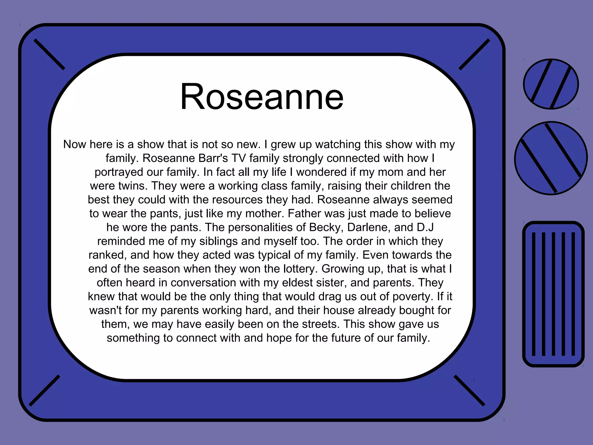 Roseanne
Now here is a show that is not so new. I grew up watching this show with my
family. Roseanne Barr's TV family strongly connected with how I
portrayed our family. In fact all my life I wondered if my mom and her
were twins. They were a working class family, raising their children the
best they could with the resources they had. Roseanne always seemed
to wear the pants, just like my mother. Father was just made to believe
he wore the pants. The personalities of Becky, Darlene, and D.J
reminded me of my siblings and myself too. The order in which they
ranked, and how they acted was typical of my family. Even towards the
end of the season when they won the lottery. Growing up, that is what I
often heard in conversation with my eldest sister, and parents. They
knew that would be the only thing that would drag us out of poverty. If it
wasn't for my parents working hard, and their house already bought for
them, we may have easily been on the streets. This show gave us
something to connect with and hope for the future of our family.

 