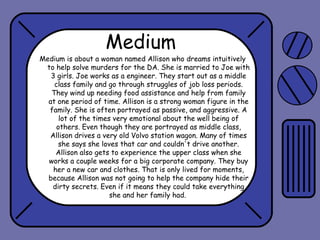 Medium

Medium is about a woman named Allison who dreams intuitively
to help solve murders for the DA. She is married to Joe with
3 girls. Joe works as a engineer. They start out as a middle
class family and go through struggles of job loss periods.
They wind up needing food assistance and help from family
at one period of time. Allison is a strong woman figure in the
family. She is often portrayed as passive, and aggressive. A
lot of the times very emotional about the well being of
others. Even though they are portrayed as middle class,
Allison drives a very old Volvo station wagon. Many of times
she says she loves that car and couldn't drive another.
Allison also gets to experience the upper class when she
works a couple weeks for a big corporate company. They buy
her a new car and clothes. That is only lived for moments,
because Allison was not going to help the company hide their
dirty secrets. Even if it means they could take everything
she and her family had.

 