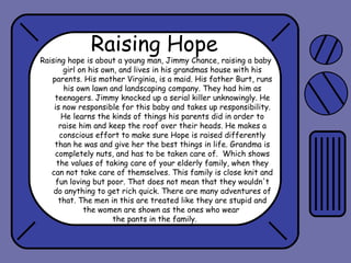 Raising Hope

Raising hope is about a young man, Jimmy Chance, raising a baby
girl on his own, and lives in his grandmas house with his
parents. His mother Virginia, is a maid. His father Burt, runs
his own lawn and landscaping company. They had him as
teenagers. Jimmy knocked up a serial killer unknowingly. He
is now responsible for this baby and takes up responsibility.
He learns the kinds of things his parents did in order to
raise him and keep the roof over their heads. He makes a
conscious effort to make sure Hope is raised differently
than he was and give her the best things in life. Grandma is
completely nuts, and has to be taken care of. Which shows
the values of taking care of your elderly family, when they
can not take care of themselves. This family is close knit and
fun loving but poor. That does not mean that they wouldn't
do anything to get rich quick. There are many adventures of
that. The men in this are treated like they are stupid and
the women are shown as the ones who wear
the pants in the family.

 