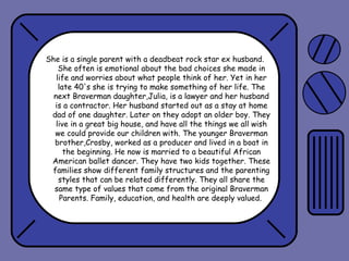 She is a single parent with a deadbeat rock star ex husband.
She often is emotional about the bad choices she made in
life and worries about what people think of her. Yet in her
late 40's she is trying to make something of her life. The
next Braverman daughter,Julia, is a lawyer and her husband
is a contractor. Her husband started out as a stay at home
dad of one daughter. Later on they adopt an older boy. They
live in a great big house, and have all the things we all wish
we could provide our children with. The younger Braverman
brother,Crosby, worked as a producer and lived in a boat in
the beginning. He now is married to a beautiful African
American ballet dancer. They have two kids together. These
families show different family structures and the parenting
styles that can be related differently. They all share the
same type of values that come from the original Braverman
Parents. Family, education, and health are deeply valued.

 