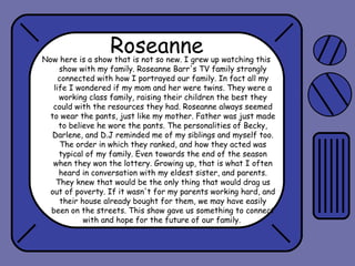 Roseanne

Now here is a show that is not so new. I grew up watching this
show with my family. Roseanne Barr's TV family strongly
connected with how I portrayed our family. In fact all my
life I wondered if my mom and her were twins. They were a
working class family, raising their children the best they
could with the resources they had. Roseanne always seemed
to wear the pants, just like my mother. Father was just made
to believe he wore the pants. The personalities of Becky,
Darlene, and D.J reminded me of my siblings and myself too.
The order in which they ranked, and how they acted was
typical of my family. Even towards the end of the season
when they won the lottery. Growing up, that is what I often
heard in conversation with my eldest sister, and parents.
They knew that would be the only thing that would drag us
out of poverty. If it wasn't for my parents working hard, and
their house already bought for them, we may have easily
been on the streets. This show gave us something to connect
with and hope for the future of our family.

 