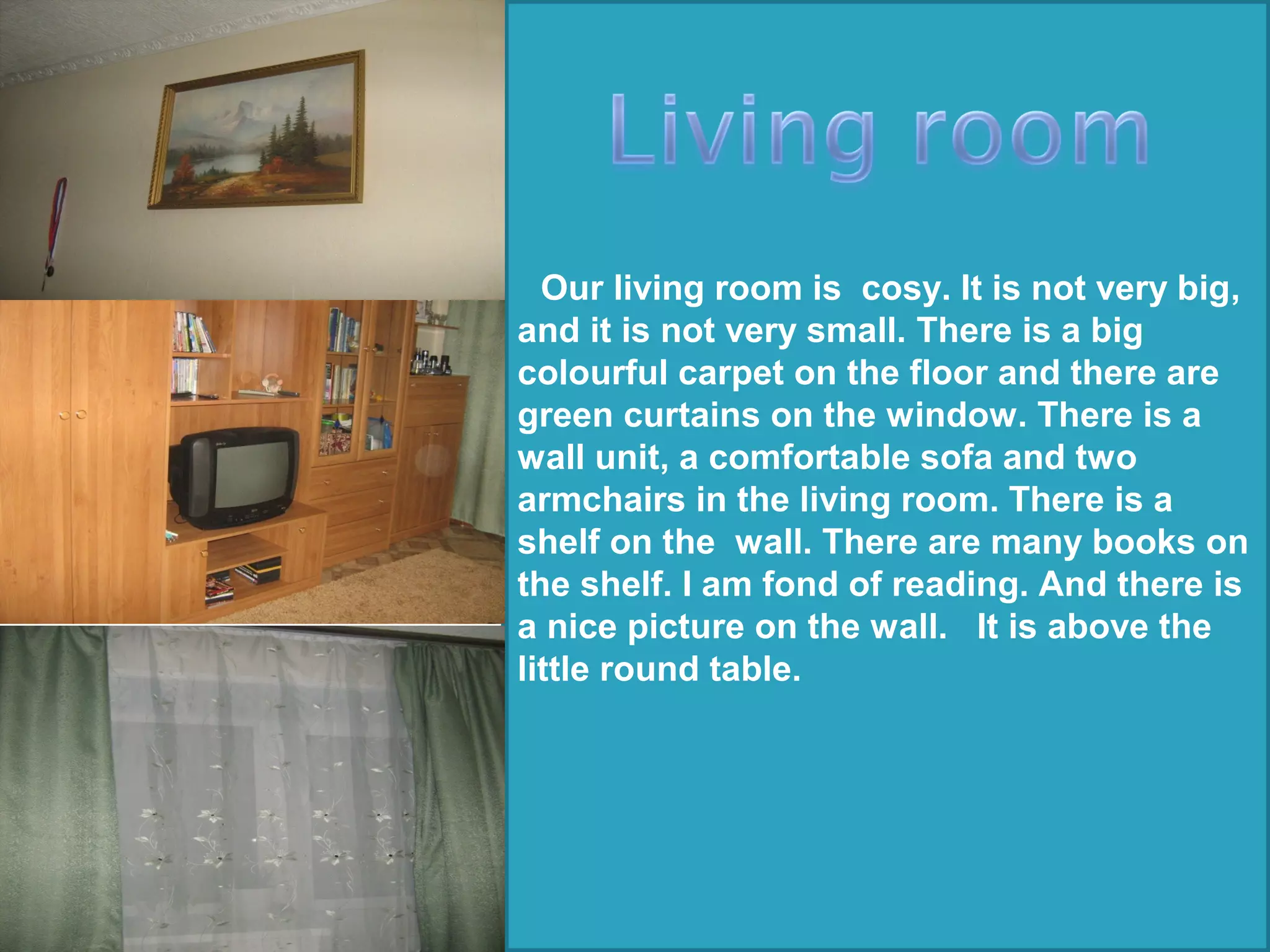 Our living room is cosy. It is not very big,
and it is not very small. There is a big
colourful carpet on the floor and there are
green curtains on the window. There is a
wall unit, a comfortable sofa and two
armchairs in the living room. There is a
shelf on the wall. There are many books on
the shelf. I am fond of reading. And there is
a nice picture on the wall. It is above the
little round table.
 