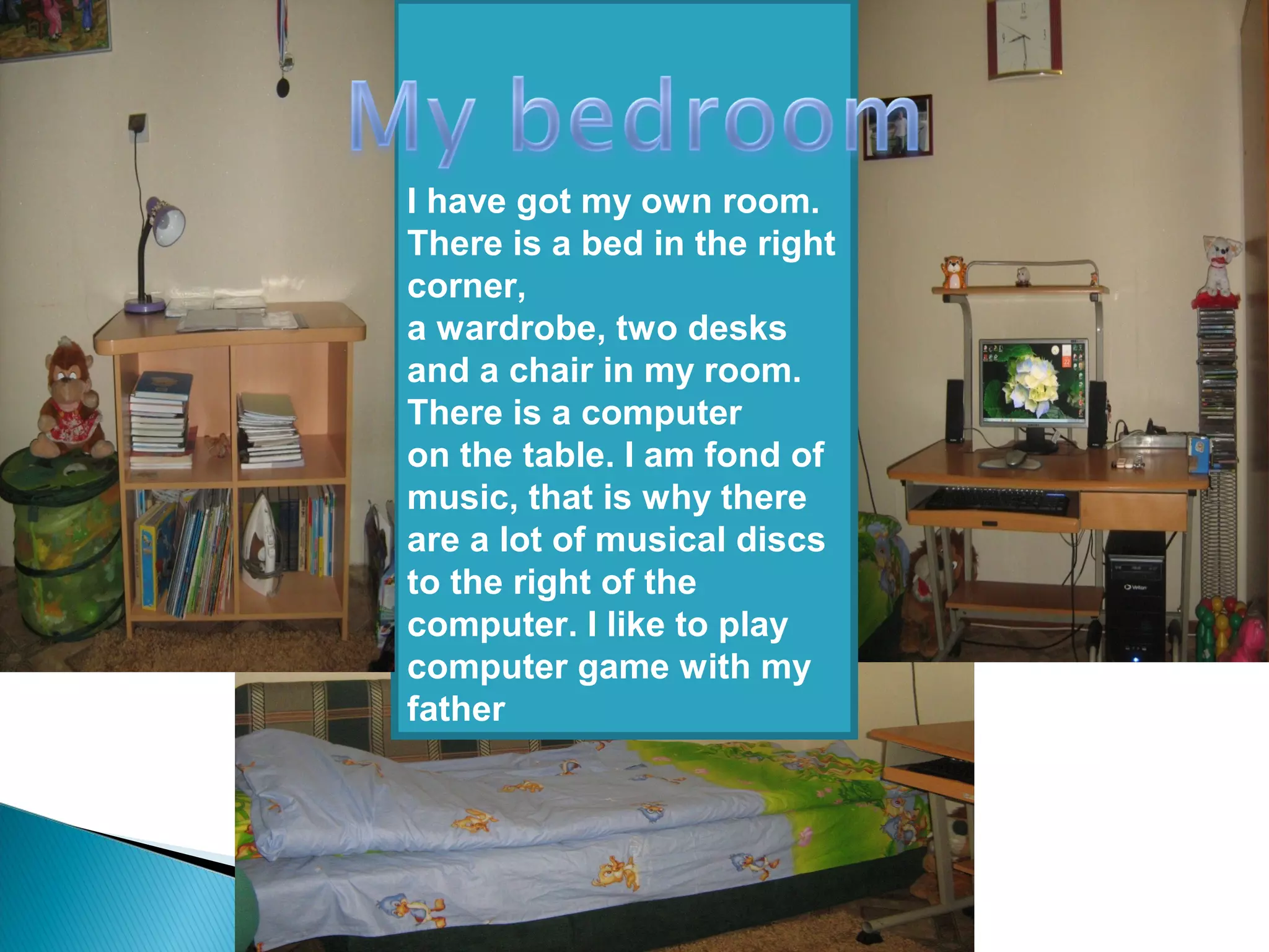I have got my own room.
There is a bed in the right
corner,
a wardrobe, two desks
and a chair in my room.
There is a computer
on the table. I am fond of
music, that is why there
are a lot of musical discs
to the right of the
computer. I like to play
computer game with my
father
 