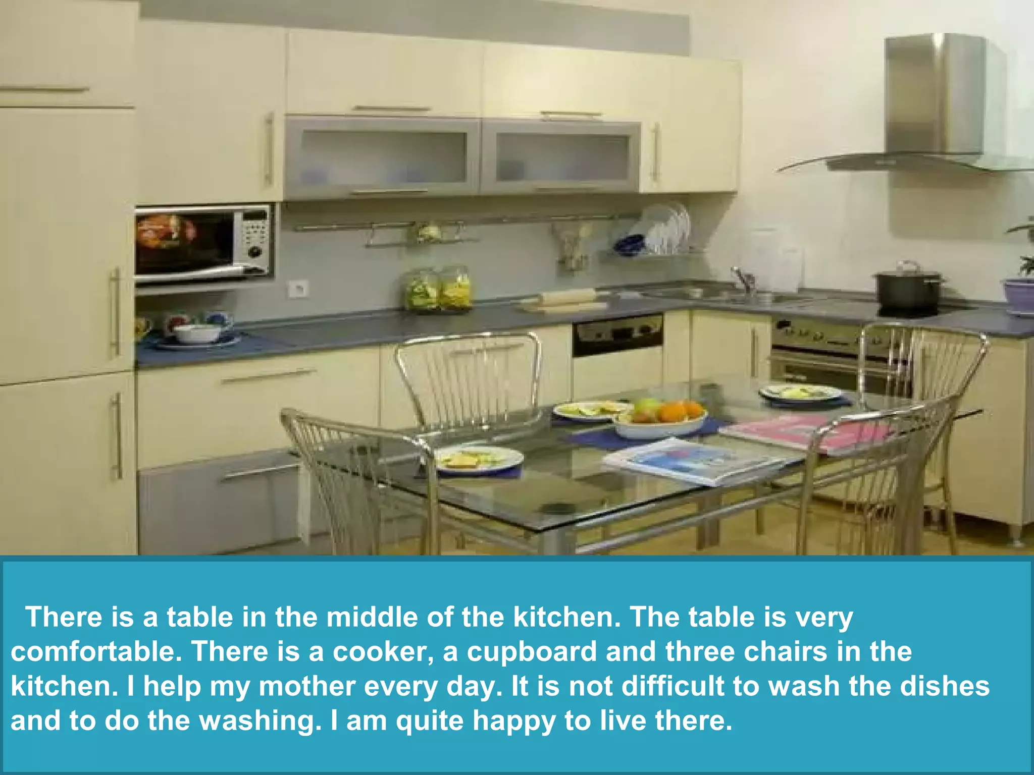 There is a table in the middle of the kitchen. The table is very
comfortable. There is a cooker, a cupboard and three chairs in the
kitchen. I help my mother every day. It is not difficult to wash the dishes
and to do the washing. I am quite happy to live there.
 
