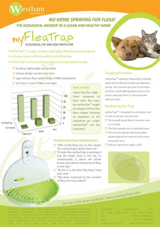 NO MORE SPRAYING FOR FLEAS!
                   THE ECOLOGICAL ANSWER TO A CLEAN AND HEALTHY HOME



                              ECOLOGICAL CAT AND DOG PROTECTOR

        myFleaTrapTM is a safe, cordless and highly eff                               e de          signed
        to rid y                            as s                    f          tly.
        myFleaTrapTM is chemical-free and en onmentally friendly.
                   Cordless, lightweight and portable
                   h             sign can also trap lar a                                                                Trapping Principles
                   Light attract        as within rang                          yond                                     myFleaTrapTM is based on Kansas State h     ersity
                   Can clear a r              as o ernight                                                               patent #5,231,790 and on ext       e laboratory
                                                                                      Tests at KSU:                      testing. The intensity and color of the lights
                                                                                                                         and their on/off ligh       attern attracts the
                                                                                      Indoor Tests Dec. 2006:
                                                                         100                                             insects and traps them on the disposable
                                                                                      When       compared       to
                                                                                                                         adhe      e sheet.
                                                                        80
                                                                                      the myFleaTrapTM caught
                                                                        60                                               P                        drap
                                                                        40                                               myFleaTrapTM is designed for use indoors and
                                                                                                                         in semi-enclosed, co ered areas.
                                                                        20
                                                                                      experiment per couple                  The trap will attr     as in the same room
m y F leaTrap
            p                                                           0
                                                                                      (myFleaTrap   TM
                                                                                                         and the             it is located.
     Co ntes ted
           s                                                                                                                 The trap operates best in darkened areas.
                                                         Harz                         contested).
                                            NUPO
                           Happy Jack                                                                                        The trap will operate eff      ely when
                                                                                                                             located adjacent to a wall or in the corner,
                                                         d                        &          W                               facing the room.
                                                                                                                                                                 o
                                                                                                                             Eff     e light beam angle is 160
                                                                The myFleaTrap catches them all."
                                                                      my
                                                                "I look
                                                                "It looks like myFleaTrap is working in

                                                                h

                                                                in one day"
                                                                                                           /

                                                                We were surprised by the number




                                                                                                                                      a              p . co m
                                                                                                                              yFleaTr
                                                                                                                     e: www.m
                                                                                    sales                websit
                                                                        See our USA
        t              /                                                                                             t                        /                  d
        t              /                                                                                                                          d          /
                                                                                                                     Tel:                            +972-3-5299078
                            t           /
                                                                                                                     Fax:                            +971-3-5299078
                                                                                                                     www.wsthm.com                 www.westham.co.il
 