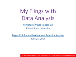 My  Flings  with  
Data  Analysis
Venkatesh-­‐Prasad	
  Ranganath	
  
Kansas	
  State	
  University	
  
!
Dagstuhl	
  Software	
  Development	
  Analytics	
  Seminar	
  
June	
  25,	
  2014
The	
  described	
  efforts	
  were	
  carried	
  out	
  at	
  Microsoft	
  Research	
  and	
  Microsoft.
 