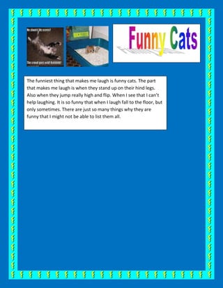 The funniest thing that makes me laugh is funny cats. The part that makes me laugh is when they stand up on their hind legs. Also when they jump really high and flip. When I see that I can’t help laughing. It is so funny that when I laugh fall to the floor, but only sometimes. There are just so many things why they are funny that I might not be able to list them all. <br />