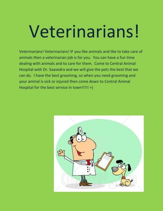 Veterinarians!
Veterinarians! Veterinarians! IF you like animals and like to take care of
animals then a veterinarian job is for you. You can have a fun time
dealing with animals and to care for them. Come to Central Animal
Hospital with Dr. Saavedra and we will give the pets the best that we
can do. I have the best grooming, so when you need grooming and
your animal is sick or injured then come down to Central Animal
Hospital for the best service in town!!!!! =)
 