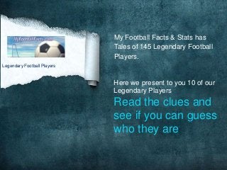 My Football Facts & Stats has
                             Tales of 145 Legendary Football
                             Players.
Legendary Football Players


                             Here we present to you 10 of our
                             Legendary Players
                             Read the clues and
                             see if you can guess
                             who they are
 