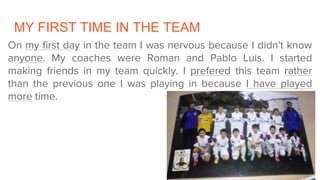 MY FIRST TIME IN THE TEAM
On my first day in the team I was nervous because I didn't know
anyone. My coaches were Roman and Pablo Luis. I started
making friends in my team quickly. I prefered this team rather
than the previous one I was playing in because I have played
more time.
 