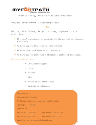 “Enroll Today, Make Your Future Tomorrow”
Project development & Coaching class
For
MSC.it, MCA, PGDca, BE (i.t & c.e), diploma (i.t &
c.e), bca
 10 years’ experience in academic field, project development
& training
 We have expert faculties in each subject
 We have core knowledge in all subjects
 We have oracle certified & Microsoft certified faculties.
We are expert in……
 .Net technologies
 java
 Oracle
 Php
 Share point server 2010
 Android development
 I-phone development
 Web designing with CSS3, HTML5, JavaScript
Website: www.myfootpathinfomedia.com
“All about it education under one roof”
Contact us
Myfootpathinfomedia
4th
floor, gitanjali complex, palace road,
palanpur - 385001
Contact no
[m] +91-9727054547 [o] +91-02742-266299
(m] +91-9909815851 (m) +91-9974557753
Email-id- myfootpathinfo@gmail.com
Contact us
Myfootpathinfomedia
4th
floor, gitanjali complex, palace road,
palanpur - 385001
Contact no
[m] +91-9727054547 [o] +91-02742-266299
(m] +91-9909815851 (m) +91-9974557753
Email-id- myfootpathinfo@gmail.com
 