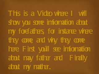 This is a Video where I will show you some imformation about my forefathers, for instance where they come, and why they come here. First you´ll see imformation about may father and  Finally about my mather.. 