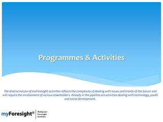 Programmes & Activities
The diverse nature of myForesight activities reflects the complexity of dealing with issues and trends of the future and
will require the involvement of various stakeholders. Already in the pipeline are activities dealing with technology, youth
and social development.
 