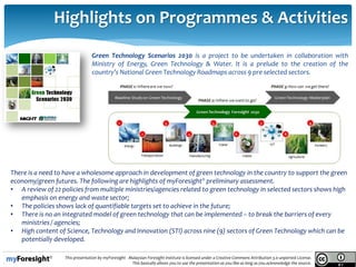 14/05/2013
11.
This presentation by myForesight - Malaysian Foresight Institute is licensed under a Creative Commons Attribution 3.0 unported License.
This basically allows you to use the presentation as you like as long as you acknowledge the source.
Highlights on Programmes & Activities
Green Technology Scenarios 2030 is a project to be undertaken in collaboration with
Ministry of Energy, Green Technology & Water. It is a prelude to the creation of the
country’s National Green Technology Roadmaps across 9 pre selected sectors.
There is a need to have a wholesome approach in development of green technology in the country to support the green
economy/green futures. The following are highlights of myForesight® preliminary assessment.
• A review of 22 policies from multiple ministries/agencies related to green technology in selected sectors shows high
emphasis on energy and waste sector;
• The policies shows lack of quantifiable targets set to achieve in the future;
• There is no an integrated model of green technology that can be implemented – to break the barriers of every
ministries / agencies;
• High content of Science, Technology and Innovation (STI) across nine (9) sectors of Green Technology which can be
potentially developed.
 