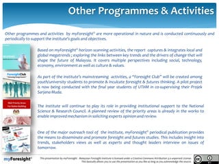 14/05/2013
13.
This presentation by myForesight - Malaysian Foresight Institute is licensed under a Creative Commons Attribution 3.0 unported License.
This basically allows you to use the presentation as you like as long as you acknowledge the source.
Other Programmes & Activities
Based on myForesight® horizon scanning activities, the report captures & integrates local and
global megatrends ; exploring the links between key trends and the drivers of change that will
shape the future of Malaysia. It covers multiple perspectives including social, technology,
economy, environment as well as culture & values.
As part of the institute’s mainstreaming activities, a “Foresight Club” will be created among
youth/university students to promote & inculcate foresight & futures thinking. A pilot project
is now being conducted with the final year students of UTHM in co-supervising their Projek
Sarjana Muda.
Other programmes and activities by myForesight® are more operational in nature and is conducted continuously and
periodically to support the institute’s goals and objectives.
The institute will continue to play its role in providing institutional support to the National
Science & Research Council. A planned review of the priority areas is already in the works to
enable improved mechanism in soliciting experts opinion and review.
One of the major outreach tool of the institute, myForesight® periodical publication provides
the means to disseminate and promote foresight and futures studies. This includes insight into
trends, stakeholders views as well as experts and thought leaders interview on issues of
tomorrow.
 