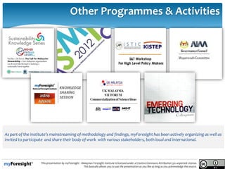 14/05/2013
15.
This presentation by myForesight - Malaysian Foresight Institute is licensed under a Creative Commons Attribution 3.0 unported License.
This basically allows you to use the presentation as you like as long as you acknowledge the source.
As part of the institute’s mainstreaming of methodology and findings, myForesight has been actively organizing as well as
invited to participate and share their body of work with various stakeholders, both local and international.
Other Programmes & Activities
 