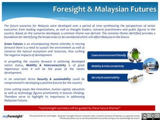 .
This presentation by myForesight - Malaysian Foresight Institute is licensed under a Creative Commons Attribution 3.0 unported License.
This basically allows you to use the presentation as you like as long as you acknowledge the source.
Foresight & Malaysian Futures
The future scenarios for Malaysia were developed over a period of time synthesizing the perspectives of senior
executives from leading organizations, as well as thought leaders, scenario practitioners and public figures in the
country. Based on the scenarios developed, a common theme was derived. The common theme identified provides a
foundation for identifying the broad areas to be considered which will affect Malaysia in the future.
Green Futures is an encompassing theme whereby in moving
forward there is a need to sustain the environment as well as
conserve the natural ecosystem and resources, thus curbing
the negative impacts of development.
In propelling the country forward in achieving developed
nation status, Mobility & interconnectivity is of great
importance since it will be the pulse of the nation
development.
In no uncertain terms Security & sustainability could be
compromised in developing a positive futures for the country
Cross cutting issues like innovation, human capital, education
as well as technology figures prominently in futures thinking.
Therefore serve to highlight its importance in addressing
Malaysian Futures.
“myForesight activities will be guided by these future themes”
 