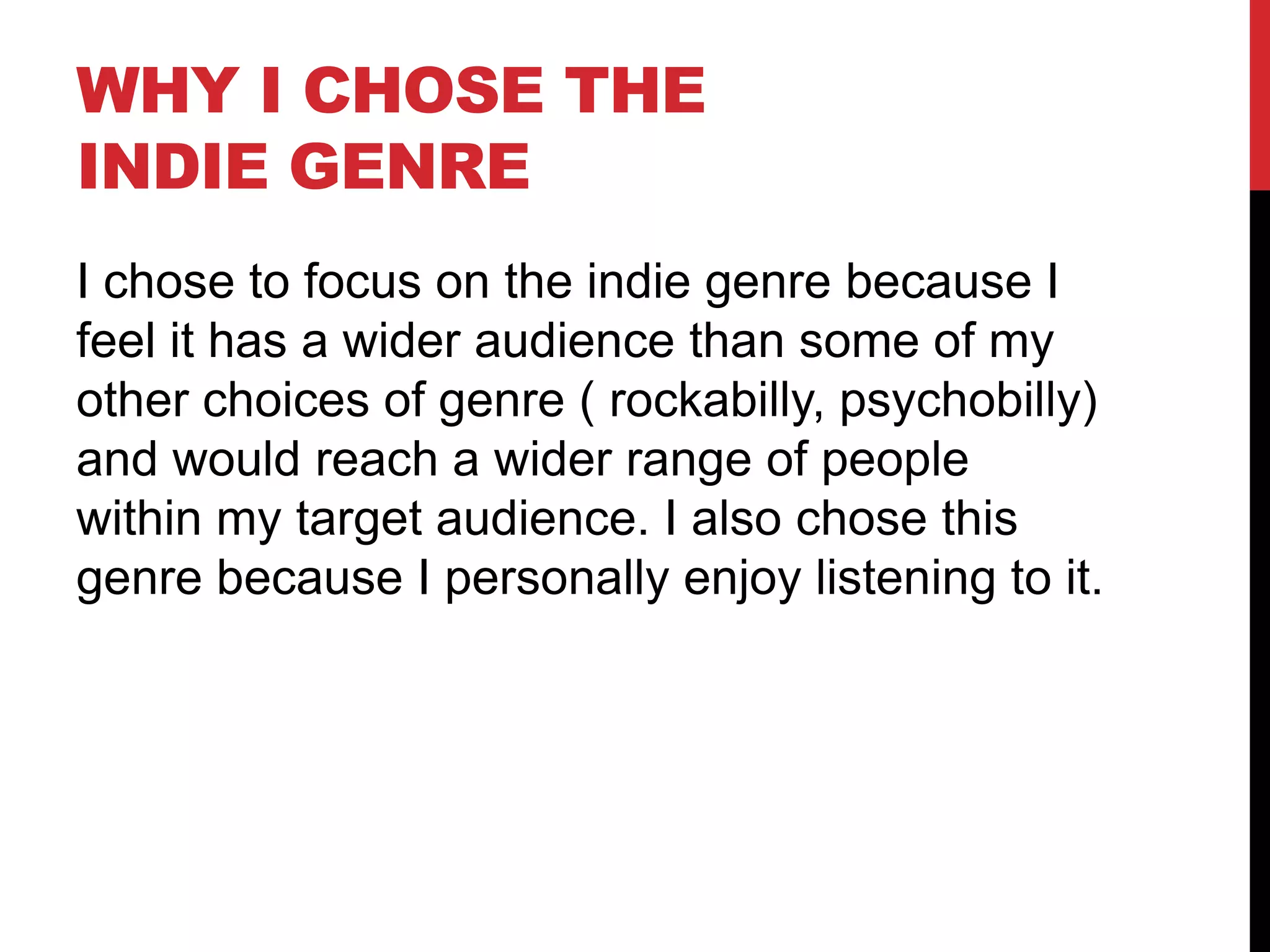 WHY I CHOSE THE
INDIE GENRE
I chose to focus on the indie genre because I
feel it has a wider audience than some of my
other choices of genre ( rockabilly, psychobilly)
and would reach a wider range of people
within my target audience. I also chose this
genre because I personally enjoy listening to it.
 