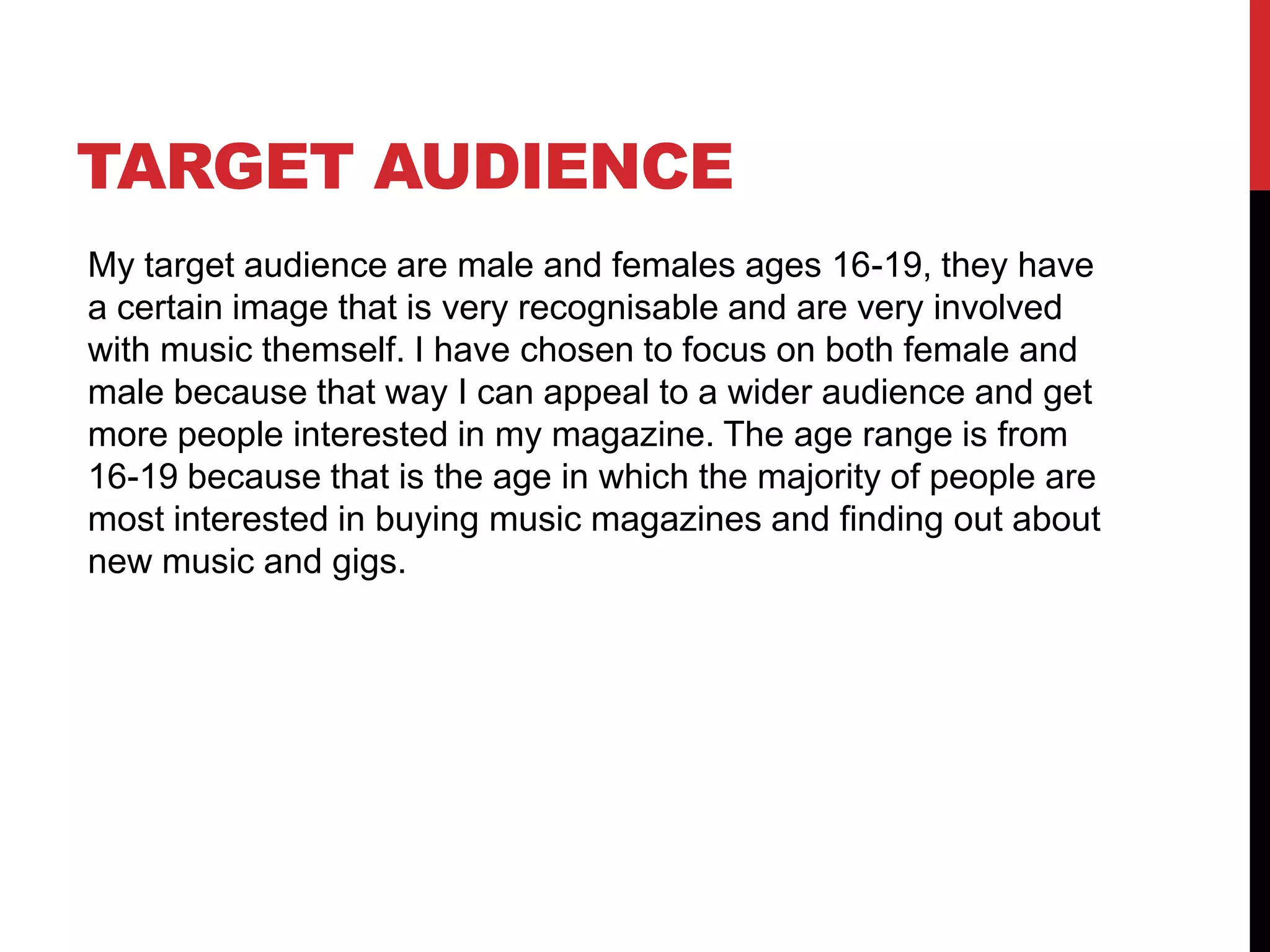 TARGET AUDIENCE
My target audience are male and females ages 16-19, they have
a certain image that is very recognisable and are very involved
with music themself. I have chosen to focus on both female and
male because that way I can appeal to a wider audience and get
more people interested in my magazine. The age range is from
16-19 because that is the age in which the majority of people are
most interested in buying music magazines and finding out about
new music and gigs.
 