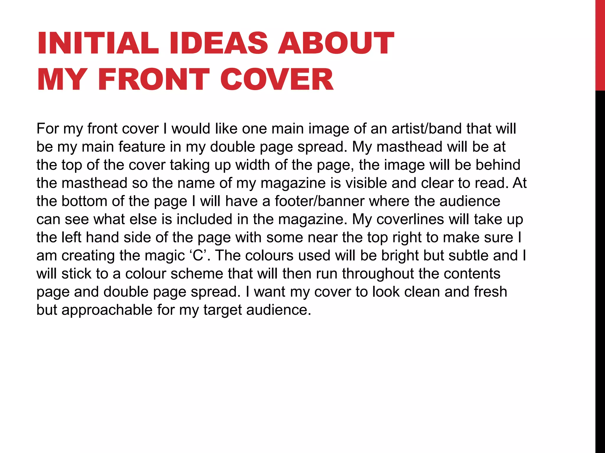 INITIAL IDEAS ABOUT
MY FRONT COVER
For my front cover I would like one main image of an artist/band that will
be my main feature in my double page spread. My masthead will be at
the top of the cover taking up width of the page, the image will be behind
the masthead so the name of my magazine is visible and clear to read. At
the bottom of the page I will have a footer/banner where the audience
can see what else is included in the magazine. My coverlines will take up
the left hand side of the page with some near the top right to make sure I
am creating the magic ‘C’. The colours used will be bright but subtle and I
will stick to a colour scheme that will then run throughout the contents
page and double page spread. I want my cover to look clean and fresh
but approachable for my target audience.
 