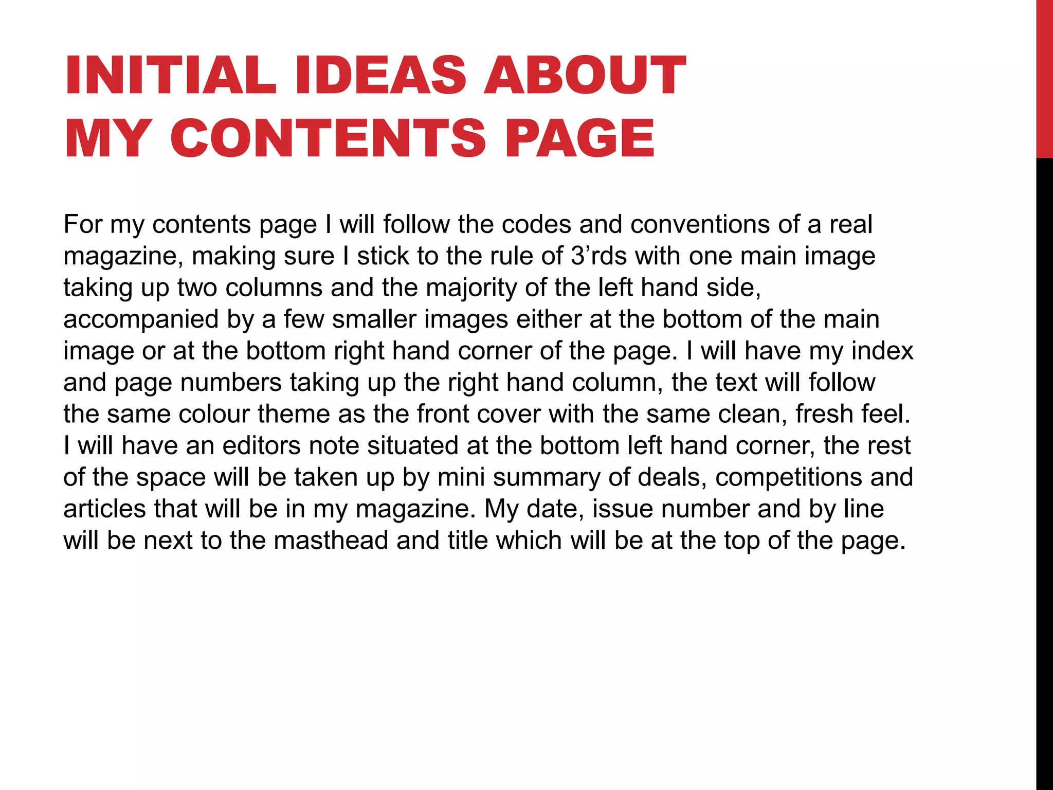 INITIAL IDEAS ABOUT
MY CONTENTS PAGE
For my contents page I will follow the codes and conventions of a real
magazine, making sure I stick to the rule of 3’rds with one main image
taking up two columns and the majority of the left hand side,
accompanied by a few smaller images either at the bottom of the main
image or at the bottom right hand corner of the page. I will have my index
and page numbers taking up the right hand column, the text will follow
the same colour theme as the front cover with the same clean, fresh feel.
I will have an editors note situated at the bottom left hand corner, the rest
of the space will be taken up by mini summary of deals, competitions and
articles that will be in my magazine. My date, issue number and by line
will be next to the masthead and title which will be at the top of the page.
 