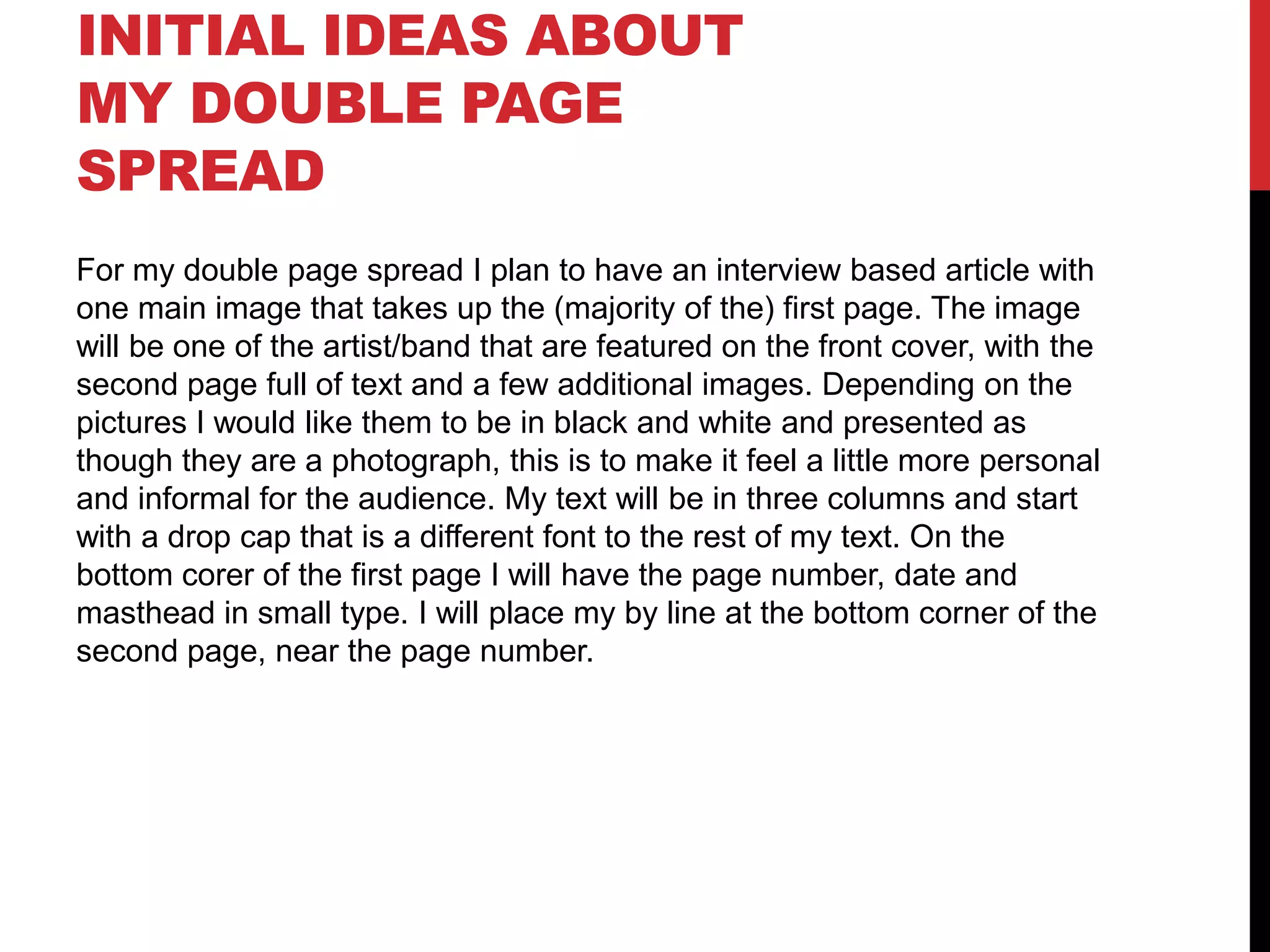 INITIAL IDEAS ABOUT
MY DOUBLE PAGE
SPREAD
For my double page spread I plan to have an interview based article with
one main image that takes up the (majority of the) first page. The image
will be one of the artist/band that are featured on the front cover, with the
second page full of text and a few additional images. Depending on the
pictures I would like them to be in black and white and presented as
though they are a photograph, this is to make it feel a little more personal
and informal for the audience. My text will be in three columns and start
with a drop cap that is a different font to the rest of my text. On the
bottom corer of the first page I will have the page number, date and
masthead in small type. I will place my by line at the bottom corner of the
second page, near the page number.
 