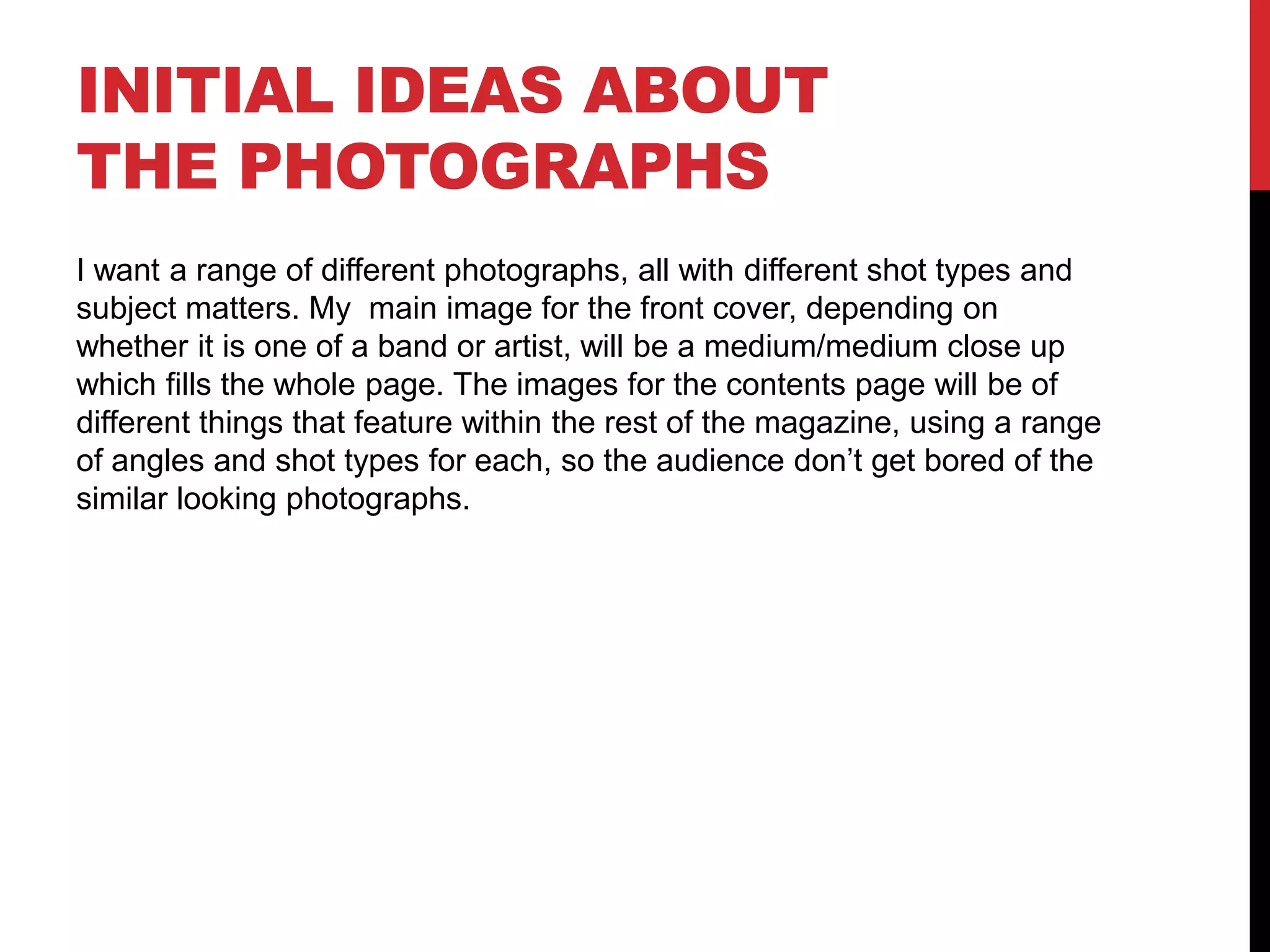 INITIAL IDEAS ABOUT
THE PHOTOGRAPHS
I want a range of different photographs, all with different shot types and
subject matters. My main image for the front cover, depending on
whether it is one of a band or artist, will be a medium/medium close up
which fills the whole page. The images for the contents page will be of
different things that feature within the rest of the magazine, using a range
of angles and shot types for each, so the audience don’t get bored of the
similar looking photographs.
 