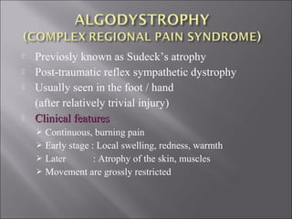  Previosly known as Sudeck’s atrophy
 Post-traumatic reflex sympathetic dystrophy
 Usually seen in the foot / hand
(after relatively trivial injury)
 Clinical featuresClinical features
 Continuous, burning pain
 Early stage : Local swelling, redness, warmth
 Later : Atrophy of the skin, muscles
 Movement are grossly restricted
 