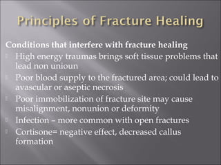 Conditions that interfere with fracture healing
 High energy traumas brings soft tissue problems that
lead non unioun
 Poor blood supply to the fractured area; could lead to
avascular or aseptic necrosis
 Poor immobilization of fracture site may cause
misalignment, nonunion or deformity
 Infection – more common with open fractures 
 Cortisone= negative effect, decreased callus
formation
 
