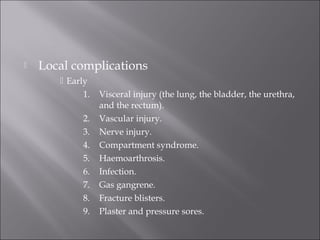  Local complications
 Early
1. Visceral injury (the lung, the bladder, the urethra,
and the rectum).
2. Vascular injury.
3. Nerve injury.
4. Compartment syndrome.
5. Haemoarthrosis.
6. Infection.
7. Gas gangrene.
8. Fracture blisters.
9. Plaster and pressure sores.
 