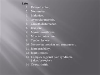 1. Delayed union.
2. Non-union.
3. Malunion.
4. Avascular necrosis.
5. Growth disturbance.
6. Bed sore.
7. Myositis ossificans.
8. Muscle contracture.
9. Tendon lesions.
10. Nerve compression and entrapment.
11. Joint instability.
12. Joint stiffness.
13. Complex regional pain syndrome.
( algodystrophy).
14. Osteoarthritis.
 