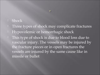  Shock
 Three types of shock may complicate fractures
 Hypovolemic or hemorrhagic shock
 This type of shock is due to blood loss due to
vascular injury. The vessels may be injured by
the fracture pieces or in open fractures the
vessels are injured by the same cause like in
missile or bullet
 