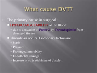  The primary cause in surgical
 HYPERCOAGULABILITYHYPERCOAGULABILITY of the Blood
 due to activation of Factor XFactor X by ThromboplastinThromboplastin from
damaged tissues
 Thrombosis occurssecondary factors are
 Stasis
 Pressure
 Prolonged immobility
 Endothelial damage
 Increase in no & stickiness of platelet
 