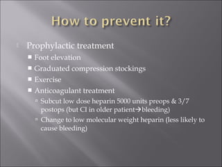  Prophylactic treatment
 Foot elevation
 Graduated compression stockings
 Exercise
 Anticoagulant treatment
 Subcut low dose heparin 5000 units preops & 3/7
postops (but CI in older patientbleeding)
 Change to low molecular weight heparin (less likely to
cause bleeding)
 