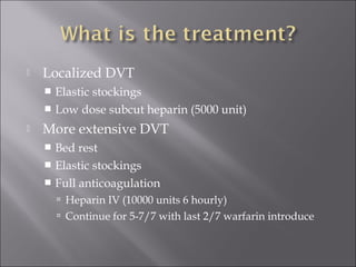  Localized DVT
 Elastic stockings
 Low dose subcut heparin (5000 unit)
 More extensive DVT
 Bed rest
 Elastic stockings
 Full anticoagulation
 Heparin IV (10000 units 6 hourly)
 Continue for 5-7/7 with last 2/7 warfarin introduce
 
