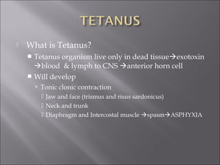  What is Tetanus?
 Tetanus organism live only in dead tissueexotoxin
blood & lymph to CNS anterior horn cell
 Will develop
 Tonic clonic contraction
 Jaw and face (trismus and risus sardonicus)
 Neck and trunk
 Diaphragm and Intercostal muscle spasmASPHYXIA
 