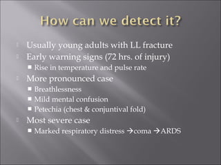  Usually young adults with LL fracture
 Early warning signs (72 hrs. of injury)
 Rise in temperature and pulse rate
 More pronounced case
 Breathlessness
 Mild mental confusion
 Petechia (chest & conjuntival fold)
 Most severe case
 Marked respiratory distress coma ARDS
 