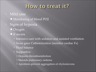  Mild case
 Monitoring of blood PO2
 Signs of hypoxia
 Oxygen
 If severe
 Intensive care with sedation and assisted ventilation
 Swan ganz Catheterization (monitor cardiac Fx)
 Fluid balance
 Supportive
 Heparin-thromboembolism
 Steroids-pulmonary oedema
 Aprotinin-prevent aggregation of chylomicrons
 