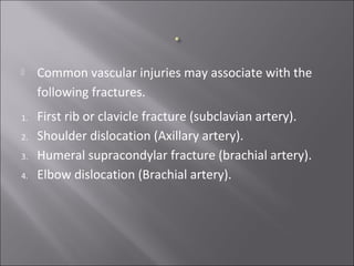  Common vascular injuries may associate with the
following fractures.
1. First rib or clavicle fracture (subclavian artery).
2. Shoulder dislocation (Axillary artery).
3. Humeral supracondylar fracture (brachial artery).
4. Elbow dislocation (Brachial artery).
 
