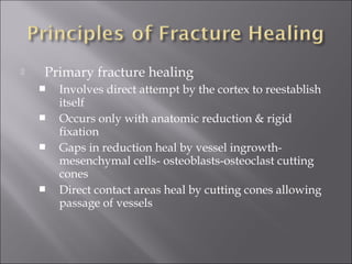  Primary fracture healing
 Involves direct attempt by the cortex to reestablish
itself
 Occurs only with anatomic reduction & rigid
fixation
 Gaps in reduction heal by vessel ingrowth-
mesenchymal cells- osteoblasts-osteoclast cutting
cones
 Direct contact areas heal by cutting cones allowing
passage of vessels
 