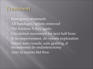  Emergency treatment
 All bandages/splints removed
 The fracture X-Ray again
 Circulation reassessed for next half hour
 If no improvement, do vessels exploration
 Suture torn vessels, vein grafting, if
thrombosed do endarterectomy
 Aim: to restore bld flow
 