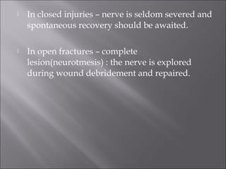  In closed injuries – nerve is seldom severed and
spontaneous recovery should be awaited.
 In open fractures – complete
lesion(neurotmesis) : the nerve is explored
during wound debridement and repaired.
 