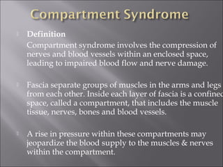  Definition   
Compartment syndrome involves the compression of
nerves and blood vessels within an enclosed space,
leading to impaired blood flow and nerve damage.
 Fascia separate groups of muscles in the arms and legs
from each other. Inside each layer of fascia is a confined
space, called a compartment, that includes the muscle
tissue, nerves, bones and blood vessels.
 A rise in pressure within these compartments may
jeopardize the blood supply to the muscles & nerves
within the compartment.
 