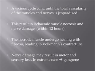  A vicious cycle cont. until the total vascularity
of the muscles and nerves is jeopardized.
 This result in ischaemic muscle necrosis and
nerve damage. (within 12 hours)
 The necrotic muscle undergo healing with
fibrosis, leading to Volkmann’s contracture.
 Nerve damage may result in motor and
sensory loss. In extreme case  gangrene
 