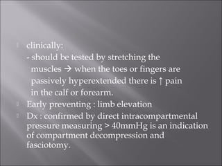  clinically:
- should be tested by stretching the
muscles  when the toes or fingers are
passively hyperextended there is ↑ pain
in the calf or forearm.
 Early preventing : limb elevation
 Dx : confirmed by direct intracompartmental
pressure measuring > 40mmHg is an indication
of compartment decompression and
fasciotomy.
 