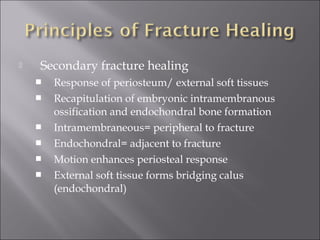  Secondary fracture healing
 Response of periosteum/ external soft tissues
 Recapitulation of embryonic intramembranous
ossification and endochondral bone formation
 Intramembraneous= peripheral to fracture
 Endochondral= adjacent to fracture
 Motion enhances periosteal response
 External soft tissue forms bridging calus
(endochondral)
 