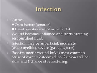  Causes:
 Open fracture (common)
 Use of operative method in the Tx of #
 Wound becomes inflamed and starts draining
seropurulent fluid.
 Infection may be superficial, moderate
(osteomyelitis), severe (gas gangrene).
 Post-traumatic wound infx is most common
cause of chronic osteomyelitis union will be
slow and ↑ chance of refracturing.
 